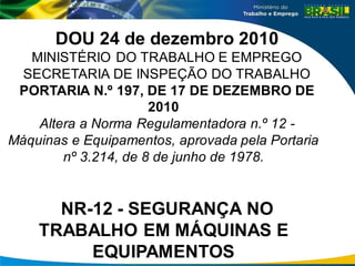 DOU 24 de dezembro 2010
MINISTÉRIO DO TRABALHO E EMPREGO
SECRETARIA DE INSPEÇÃO DO TRABALHO
PORTARIA N.º 197, DE 17 DE DEZEMBRO DE
2010
Altera a Norma Regulamentadora n.º 12 -
Máquinas e Equipamentos, aprovada pela Portaria
nº 3.214, de 8 de junho de 1978.
NR-12 - SEGURANÇA NO
TRABALHO EM MÁQUINAS E
EQUIPAMENTOS
 
