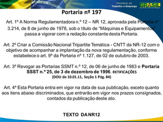 Portaria nº 197
Art. 1º A Norma Regulamentadora n.º 12 – NR 12, aprovada pela Portaria nº
3.214, de 8 de junho de 1978, sob o título de “Máquinas e Equipamentos”
passa a vigorar com a redação constantedesta Portaria.
Art. 2º Criar a Comissão Nacional Tripartite Temática - CNTT da NR-12 com o
objetivo de acompanhar a implantação da nova regulamentação, conforme
estabelece o art. 9º da Portaria nº 1.127, de 02 de outubro de 2003.
Art. 3º Revogar as Portarias SSMT n.º 12, de 06 de junho de 1983 e Portaria
SSST n.º 25, de 3 de dezembro de 1996. RETIFICAÇÕES
(DOU de 10.01.11, Seção 1 Pág. 84)
Art. 4º Esta Portaria entra em vigor na data de sua publicação, exceto quanto
aos itens abaixo discriminados, que entrarão em vigor nos prazos consignados,
contados da publicação deste ato.
TEXTO DANR12
 