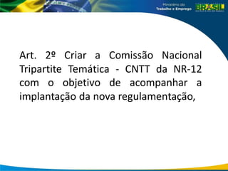 Art. 2º Criar a Comissão Nacional
Tripartite Temática - CNTT da NR-12
com o objetivo de acompanhar a
implantação da nova regulamentação,
 