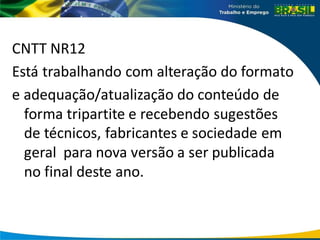 CNTT NR12
Está trabalhando com alteração do formato
e adequação/atualização do conteúdo de
forma tripartite e recebendo sugestões
de técnicos, fabricantes e sociedade em
geral para nova versão a ser publicada
no final deste ano.
 