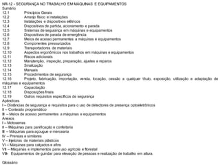 NR-12 - SEGURANÇA NO TRABALHO EM MÁQUINAS E EQUIPAMENTOS
Sumário
12.1 Princípios Gerais
12.2 Arranjo físico e instalações
12.3 Instalações e dispositivos elétricos
12.4 Dispositivos de partida, acionamento e parada
12.5 Sistemas de segurança em máquinas e equipamentos
12.6 Dispositivos de parada de emergência
12.7 Meios de acesso permanentes a máquinas e equipamentos
12.8 Componentes pressurizados
12.9 Transportadores de materiais
12.10 Aspectos ergonômicos nos trabalhos em máquinas e equipamentos
12.11 Riscos adicionais
12.12 Manutenção, inspeção, preparação, ajustes e reparos
12.13 Sinalização
12.14 Manuais
12.15 Procedimentos de segurança
12.16 Projeto, fabricação, importação, venda, locação, cessão a qualquer título, exposição, utilização e adaptação de
máquinas e equipamentos
12.17 Capacitação
12.18 Disposições finais
12.19 Outros requisitos específicos de segurança
Apêndices
I – Distâncias de segurança e requisitos para o uso de detectores de presença optoeletrônicos
II – Conteúdo programático
III – Meios de acesso permanentes a máquinas e equipamentos
Anexos
I – Motoserras
II – Máquinas para panificação e confeitaria
III – Máquinas para açougue e mercearia
IV – Prensas e similares
V – Injetoras de materiais plásticos
VI – Máquinas para calçados e afins
VII – Máquinas e implementos para uso agrícola e florestal
VIII- Equipamentos de guindar para elevação de pessoas e realização de trabalho em altura.
Glossário
 