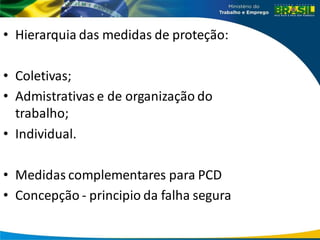 • Hierarquia das medidas de proteção:
• Coletivas;
• Admistrativas e de organização do
trabalho;
• Individual.
• Medidas complementares para PCD
• Concepção - principio da falha segura
 