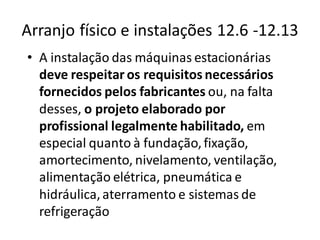 Arranjo físico e instalações 12.6 -12.13
• A instalação das máquinas estacionárias
deve respeitar os requisitos necessários
fornecidos pelos fabricantes ou, na falta
desses, o projeto elaborado por
profissional legalmente habilitado, em
especial quanto à fundação,fixação,
amortecimento, nivelamento, ventilação,
alimentação elétrica, pneumática e
hidráulica,aterramento e sistemas de
refrigeração
 