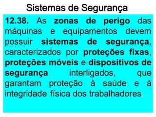 Sistemas de Segurança
12.38. As zonas de perigo das
máquinas e equipamentos devem
possuir sistemas de segurança,
caracterizados por proteções fixas,
proteções móveis e dispositivos de
segurança interligados, que
garantam proteção à saúde e à
integridade física dos trabalhadores.
 