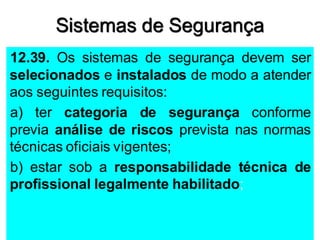 Sistemas de Segurança
12.39. Os sistemas de segurança devem ser
selecionados e instalados de modo a atender
aos seguintes requisitos:
a) ter categoria de segurança conforme
previa análise de riscos prevista nas normas
técnicas oficiais vigentes;
b) estar sob a responsabilidade técnica de
profissional legalmente habilitado;
 