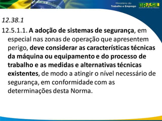 12.38.1
12.5.1.1. A adoção de sistemas de segurança, em
especial nas zonas de operação que apresentem
perigo, deve considerar as características técnicas
da máquina ou equipamento e do processo de
trabalho e as medidas e alternativas técnicas
existentes, de modo a atingir o nível necessário de
segurança, em conformidade com as
determinações desta Norma.
 
