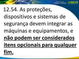 12.54. As proteções,
dispositivos e sistemas de
segurança devem integrar as
máquinas e equipamentos, e
não podem ser considerados
itens opcionais para qualquer
fim.
 