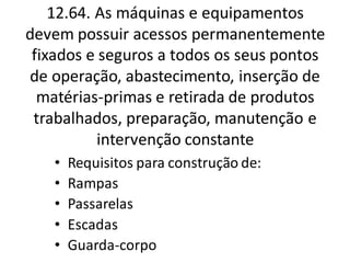 12.64. As máquinas e equipamentos
devem possuir acessos permanentemente
fixados e seguros a todos os seus pontos
de operação, abastecimento, inserção de
matérias-primas e retirada de produtos
trabalhados, preparação, manutenção e
intervenção constante
• Requisitos para construção de:
• Rampas
• Passarelas
• Escadas
• Guarda-corpo
 