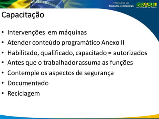 Capacitação
• Intervenções em máquinas
• Atender conteúdo programático Anexo II
• Habilitado, qualificado, capacitado = autorizados
• Antes que o trabalhadorassuma as funções
• Contemple os aspectos de segurança
• Documentado
• Reciclagem
 