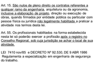 Art. 15. São nulos de pleno direito os contratos referentes a
qualquer ramo da engenharia, arquitetura ou da agronomia,
inclusive a elaboração de projeto, direção ou execução de
obras, quando firmados por entidade pública ou particular com
pessoa física ou jurídica não legalmente habilitada a praticar a
atividade nos termos desta lei.
Art. 55. Os profissionais habilitados na forma estabelecida
nesta lei só poderão exercer a profissão após o registro no
Conselho Regional, sob cuja jurisdição se achar o local de sua
atividade.
LEI 7410 nov/85 e DECRETO Nº 92.530, DE 9 ABR 1986
Regulamenta a especialização em engenharia de segurança
do trabalho.
 