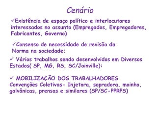 Existência de espaço político e interlocutores
interessados no assunto (Empregados, Empregadores,
Fabricantes, Governo)
Cenário
Consenso de necessidade de revisão da
Norma na sociedade;
 Vários trabalhos sendo desenvolvidos em Diversos
Estados( SP, MG, RS, SC/Joinville):
 MOBILIZAÇÃO DOS TRABALHADORES
Convenções Coletivas- Injetora, sopradora, moinho,
galvânicas, prensas e similares (SP/SC-PPRPS)
 