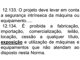 12.133. O projeto deve levar em conta
a segurança intrínseca da máquina ou
equipamento.....
12.134. É proibida a fabricação,
importação, comercialização, leilão,
locação, cessão a qualquer título,
exposição e utilização de máquinas e
equipamentos que não atendam ao
disposto nesta Norma.
 