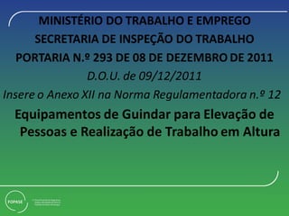MINISTÉRIO DO TRABALHO E EMPREGO
SECRETARIA DE INSPEÇÃO DO TRABALHO
PORTARIA N.º 293 DE 08 DE DEZEMBRO DE 2011
D.O.U. de 09/12/2011
Insere o Anexo XII na Norma Regulamentadora n.º 12
Equipamentos de Guindar para Elevação de
Pessoas e Realização de Trabalho em Altura
 