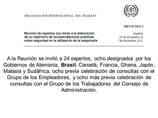 A la Reunión se invitó a 24 expertos, ocho designados por los
Gobiernos de Alemania, Brasil, Canadá, Francia, Ghana, Japón,
Malasia y Sudáfrica, ocho previa celebración de consultas con el
Grupo de los Empleadores, y ocho más previa celebración de
consultas con el Grupo de los Trabajadores del Consejo de
Administración.
 