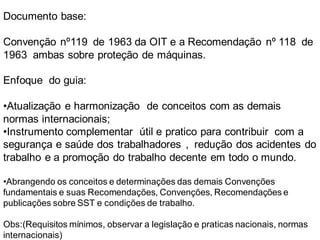 Documento base:
Convenção nº119 de 1963 da OIT e a Recomendação nº 118 de
1963 ambas sobre proteção de máquinas.
Enfoque do guia:
•Atualização e harmonização de conceitos com as demais
normas internacionais;
•Instrumento complementar útil e pratico para contribuir com a
segurança e saúde dos trabalhadores , redução dos acidentes do
trabalho e a promoção do trabalho decente em todo o mundo.
•Abrangendo os conceitos e determinações das demais Convenções
fundamentais e suas Recomendações, Convenções, Recomendações e
publicações sobre SST e condições de trabalho.
Obs:(Requisitos mínimos, observar a legislação e praticas nacionais, normas
internacionais)
 