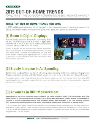 THREE TOP OUT-OF-HOME TRENDS FOR 2015
In 2015 and beyond, marketers will be focused on the creation of even more intimate connections.
Savvy marketers need to anticipate what consumers seek, and deliver on that need.
[1] Boom in Digital Displays
To meet growing consumer demands for connectivity, there
will be a rise in the deployment of all forms of digital OOH,
from billboards to transit to place-based media such as screens
in doctor’s offices, health clubs, and in taxis.
A study by Nielsen and the Association for National Advertisers
(ANA) found spending on multi-screen advertisements, including
place-based media, TV, tablets, and smartphones, will more than
double over the next two years. Digital screens can be placed near
or at the point of purchase and will drive more sales because they
offer consumer spontaneity.
[2] Steady Increase in Ad Spending
Digital, mobile and Out-of-Home are the only advertising categories seeing sizable increases in spending right now.
Analysts project that spending for OOH will rise 5 percent next year, on top of the gains over the past few years.
There’s been a shift in where those additional Out-of-Home dollars are coming from. Years ago, the money flowing into OOH
was being pulled from newspaper budgets. But now, buyers say, that money is coming from other places like magazines,
radio, and even television.
| LAMAR ADVERTISING COMPANY | lamar.com
[3] Advances in OOH Measurement
Measurement is one of the industry’s biggest hopes for the future because it proves OOH can compete with other
media in terms of reach and return on investment. OOH ratings were a huge step forward and the industry needs to
continue to look at future enhancements. That process is already well underway, as the OOH industry examines
more sophisticated methodologies to offer media people better demographic information in the near future.
OOH can achieve even greater cut-through and relevancy to consumers by using enhanced planning, and good integration of
data sources. There is also still a huge amount of untapped potential when it comes to the convergence of mobile and OOH.
OOH is a proven and effective way to influence people on the path to purchase, and mobile will very quickly become the
bridge between OOH and retailers.
2015 OUT-OF-HOME TRENDS
FORECAST BY THE OUTDOOR ADVERTISING ASSOCIATION OF AMERICA
 