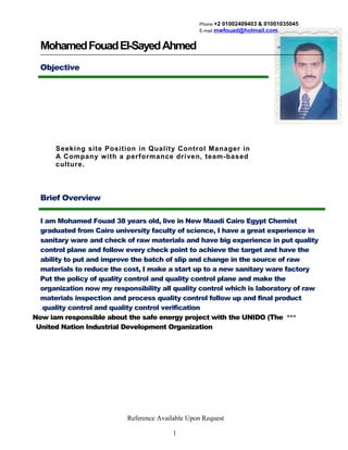 Phone +2 01002409403 & 01001035045
E-mail mwfouad@hotmail.com
MohamedFouadEl-SayedAhmed
Objective
Seeking site Position in Quality Control Manager in
A Company with a performance driven, team-based
culture.
Brief Overview
I am Mohamed Fouad 38 years old, live in New Maadi Cairo Egypt Chemist
graduated from Cairo university faculty of science, I have a great experience in
sanitary ware and check of raw materials and have big experience in put quality
control plane and follow every check point to achieve the target and have the
ability to put and improve the batch of slip and change in the source of raw
materials to reduce the cost, I make a start up to a new sanitary ware factory
Put the policy of quality control and quality control plane and make the
organization now my responsibility all quality control which is laboratory of raw
materials inspection and process quality control follow up and final product
quality control and quality control verification.
***Now iam responsible about the safe energy project with the UNIDO (The
United Nation Industrial Development Organization
Reference Available Upon Request
1
 