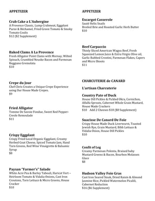 APPETIZER
Crab Cake a L’Aubergine
A Provence Classic, Lump Crabmeat, Eggplant
Puree & Béchamel, Fried Green Tomato & Smoky
Tomato Coulis
$12 ($2 Supplement)
Baked Clams A La Provence
Fresh Alligator Point Clams with Mornay, Wilted
Spinach, Crumbled Neuske Bacon and Parmesan
Reggiano Gremolata
$10
Crepe du Jour
Chef Chris Creates a Unique Crepe Experience
using Our House Made Crepes.
$9
Fried Alligator
Tomme De Savoie Fondue, Sweet Red Pepper-
Creole Remoulade
$11
Crispy Eggplant
Crispy Fried Local Organic Eggplant, Creamy
Herbed Goat Cheese, Spiced Tomato Jam, Hand
Torn Greens, Red Wine Vinaigrette & Balsamic
Syrup
$8
Paysan “Farmer’s” Salade
White Acre Pea & Barley Tabouli, Haricot Vert –
Heirloom Tomato & Vidalia Onions, Cast Iron
Croutons, Torn Lettuce & Micro Greens, House
Cracker
$10
APPETIZER
Escargot Casserole
Sauté Helix Snails
Broiled Brie and Roasted Garlic Herb Butter
$10
Beef Carpaccio
Thinly Sliced American Wagyu Beef, Fresh
Squeezed Lemon Juice & Extra Virgin Olive oil,
Garlic Rubbed Crostini, Parmesan Flakes, Capers
and Micro Shoots
$11
CHARCUTERIE de CANARD
L’artisan Charcuterie
Country Pate of Duck
House Dill Pickles & Pickled Okra, Cornichon,
Alfalfa Sprouts, Cabernet Whole Grain Mustard,
House Made Crackers
$10 Add 2 Cheeses $18 ($8 Supplement)
Suacisse De Canard De Foie
Crispy House Made Duck Liverwurst, Toasted
Jewish Rye, Grain Mustard, Bibb Lettuce &
Vidalia Onion, House Dill Pickles
$10
Confit of Leg
Creamy Parmesan Polenta, Braised baby
Mustard Greens & Bacon, Bourbon Molasses
Glace
$8
Hudson Valley Foie Gras
Cast Iron Seared Steak, Dried Raisin & Almond
Jasmine Rice, Pickled Watermelon Picalili,
Cabernet Reduction
$16 ($6 Supplement)
 