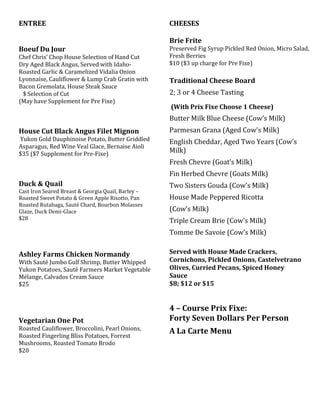 ENTREE
Boeuf Du Jour
Chef Chris’ Chop House Selection of Hand Cut
Dry Aged Black Angus, Served with Idaho-
Roasted Garlic & Caramelized Vidalia Onion
Lyonnaise, Cauliflower & Lump Crab Gratin with
Bacon Gremolata, House Steak Sauce
$ Selection of Cut
(May have Supplement for Pre Fixe)
House Cut Black Angus Filet Mignon
Yukon Gold Dauphinoise Potato, Butter Griddled
Asparagus, Red Wine Veal Glace, Bernaise Aioli
$35 ($7 Supplement for Pre-Fixe)
Duck & Quail
Cast Iron Seared Breast & Georgia Quail, Barley –
Roasted Sweet Potato & Green Apple Risotto, Pan
Roasted Rutabaga, Sauté Chard, Bourbon Molasses
Glaze, Duck Demi-Glace
$28
Ashley Farms Chicken Normandy
With Sauté Jumbo Gulf Shrimp, Butter Whipped
Yukon Potatoes, Sauté Farmers Market Vegetable
Mélange, Calvados Cream Sauce
$25
Vegetarian One Pot
Roasted Cauliflower, Broccolini, Pearl Onions,
Roasted Fingerling Bliss Potatoes, Forrest
Mushrooms, Roasted Tomato Brodo
$20
CHEESES
Brie Frite
Preserved Fig Syrup Pickled Red Onion, Micro Salad,
Fresh Berries
$10 ($3 up charge for Pre Fixe)
Traditional Cheese Board
2; 3 or 4 Cheese Tasting
(With Prix Fixe Choose 1 Cheese)
Butter Milk Blue Cheese (Cow’s Milk)
Parmesan Grana (Aged Cow’s Milk)
English Cheddar, Aged Two Years (Cow’s
Milk)
Fresh Chevre (Goat’s Milk)
Fin Herbed Chevre (Goats Milk)
Two Sisters Gouda (Cow’s Milk)
House Made Peppered Ricotta
(Cow’s Milk)
Triple Cream Brie (Cow’s Milk)
Tomme De Savoie (Cow’s Milk)
Served with House Made Crackers,
Cornichons, Pickled Onions, Castelvetrano
Olives, Curried Pecans, Spiced Honey
Sauce
$8; $12 or $15
4 – Course Prix Fixe:
Forty Seven Dollars Per Person
A La Carte Menu
 