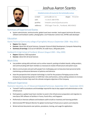 1 
Joshua Aaron Szanto 
Detailed version of resume for the technically curious 
Introduction 
e‐mail:  joshua@szan.to  skype:  hlrsenet 
cell:    +1 (417) 300‐9795 
profile:  linkedin.com/in/joshuaszanto 
address:  378 Sugar Tree Dr., Fordland, MO 65652 
Summary of Experienced Duties 
 System administrator, technical writer, global travel team member, lead support technician & trainer, 
software and hardware auditor, photographer, Live Production camera man, XHTML web‐developer 
Education 
Ozarks Technical Community college of Springfield, Missouri (September 2008 – May 2011) 
 Degree: Non‐degree 
 Courses: Liberal Arts & Social Sciences, Computer Science & Web Development, Computer Networking 
 Summary of earnings: 3.52 out of 4.00 GPA, 54 credit hours, 190 grade points 
Fordland R‐III High School of Fordland, Missouri (August 2005 – May 2009) 
 Degree: Diploma / GED‐equivalent 
 Courses: Liberal Arts & Social Sciences 
Work Ethic 
 Use problem solving skills and tools such as online research, posting on bulletin boards, calling vendors, 
and communicating with team members as necessary to resolve infrastructure and system issues 
 Able to communicate and work with people from challenging users to Executive‐level personnel while 
maintaining a professional demeanor of patience and tolerance 
 Have the perspective that computer technology is a tool for the purpose of bringing success to the 
Company by empowering workers to fulfill their roles and functions, and by seeking solutions to increase 
productivity to further help reach the ultimate end‐game objectives of the Company 
 Relevant Experience 
Positronic Industries, Inc. (IT Advanced Helpdesk/Technician, September 2011 – September 2015) 
 Trained IT staff on procedures and knowledge required for day‐to‐day support and administration on the 
infrastructure 
 Participated as a global travel team member to assist in the infrastructure preparation and migration to 
new Epicor ERP software at facilities in France, Puerto Rico, and Singapore 
 Performed an intensive software and hardware audit to build an inventory and licensing portfolio 
 Administrated PRT Network Monitor for global monitoring of infrastructure systems and networks 
 Wrote technical documents over policies, procedures, training, and usage for applications 
 