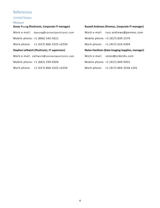 4 
References
United States 
Missouri 
Dusty Young (Positronic, Corporate IT manager) 
Work e‐mail:  dyoung@connectpositronic.com 
Mobile phone: +1 (806) 543‐5611 
Work phone:  +1 (417) 866‐2322 x2250 
Stephen Leftwich (Positronic, IT supervisor) 
Work e‐mail:  sleftwich@connectpositronic.com 
Mobile phone: +1 (602) 299‐0304 
Work phone:  +1 (417) 866‐2322 x2250 
Russell Andrews (Penmac, Corporate IT manager) 
Work e‐mail:  russ.andrews@penmac.com 
Mobile phone: +1 (417) 839‐2579 
Work phone:  +1 (417) 616‐6304 
Nolan Hardison (Data Imaging Supplies, manager) 
Work e‐mail:  nolan@orderdis.com 
Mobile phone: +1 (417) 849‐9455 
Work phone:  +1 (417) 869‐3558 x101
   
 