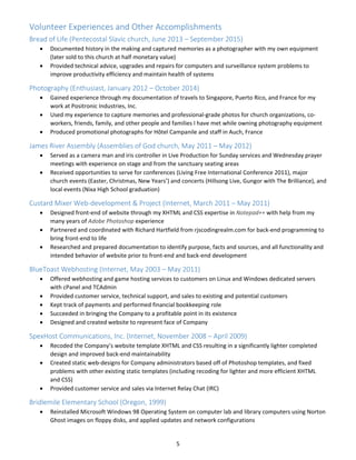 5 
Volunteer Experiences and Other Accomplishments 
Bread of Life (Pentecostal Slavic church, June 2013 – September 2015) 
 Documented history in the making and captured memories as a photographer with my own equipment 
(later sold to this church at half monetary value) 
 Provided technical advice, upgrades and repairs for computers and surveillance system problems to 
improve productivity efficiency and maintain health of systems 
Photography (Enthusiast, January 2012 – October 2014) 
 Gained experience through my documentation of travels to Singapore, Puerto Rico, and France for my 
work at Positronic Industries, Inc. 
 Used my experience to capture memories and professional‐grade photos for church organizations, co‐
workers, friends, family, and other people and families I have met while owning photography equipment 
 Produced promotional photographs for Hôtel Campanile and staff in Auch, France 
James River Assembly (Assemblies of God church, May 2011 – May 2012) 
 Served as a camera man and iris controller in Live Production for Sunday services and Wednesday prayer 
meetings with experience on stage and from the sanctuary seating areas 
 Received opportunities to serve for conferences (Living Free International Conference 2011), major 
church events (Easter, Christmas, New Years’) and concerts (Hillsong Live, Gungor with The Brilliance), and 
local events (Nixa High School graduation) 
Custard Mixer Web‐development & Project (Internet, March 2011 – May 2011) 
 Designed front‐end of website through my XHTML and CSS expertise in Notepad++ with help from my 
many years of Adobe Photoshop experience 
 Partnered and coordinated with Richard Hartfield from rjscodingrealm.com for back‐end programming to 
bring front‐end to life 
 Researched and prepared documentation to identify purpose, facts and sources, and all functionality and 
intended behavior of website prior to front‐end and back‐end development 
BlueToast Webhosting (Internet, May 2003 – May 2011) 
 Offered webhosting and game hosting services to customers on Linux and Windows dedicated servers 
with cPanel and TCAdmin 
 Provided customer service, technical support, and sales to existing and potential customers 
 Kept track of payments and performed financial bookkeeping role 
 Succeeded in bringing the Company to a profitable point in its existence 
 Designed and created website to represent face of Company 
SpexHost Communications, Inc. (Internet, November 2008 – April 2009) 
 Recoded the Company’s website template XHTML and CSS resulting in a significantly lighter completed 
design and improved back‐end maintainability 
 Created static web‐designs for Company administrators based off of Photoshop templates, and fixed 
problems with other existing static templates (including recoding for lighter and more efficient XHTML 
and CSS) 
 Provided customer service and sales via Internet Relay Chat (IRC) 
Bridlemile Elementary School (Oregon, 1999) 
 Reinstalled Microsoft Windows 98 Operating System on computer lab and library computers using Norton 
Ghost images on floppy disks, and applied updates and network configurations 
 