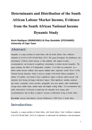 1
Determinants and Distribution of the South
African Labour Market Income, Evidence
from the South African National Income
Dynamic Study
Kevin Rodrigues (RDRKEV001) & Chay Stockdale (STCCHA002)
University of Cape Town
Abstract:
Inequality is a major problem in South Africa with the South African Gini coefficient
estimated to be 0.65 in 2014 (World Bank, 2015). This paper investigates the distribution and
determinants of labour market income, so that emphasis with regards to policy
recommendation can be placed on significant determinants to reduce income inequality. The
paper estimates the effect of 16 independent variables, 12 of which are categorical, on a
labour market income ordinary least squares multiple linear regression model. Wave 3 of the
National Income Dynamics Study is used as a sample of the South African population. A
number of variables were found to have a significant impact on labour market income with
education level having the largest individual impact. Other significant variables included;
age, tenure, occupation, sector, province, geographic area, race, gender, union membership,
average hours, health status, marital status and English writing ability. It is recommended that
policy interventions be focused on improving the education level among other
recommendations that are likely to improve incomes of individuals living in South Africa.
Keywords: Income Determinants; Income Distribution; NIDS Wave 3, South Africa
Introduction:
Inequality is a major problem in South Africa, with South Africa’s Gini Coefficient estimated
to be 0.65 (World Bank, 2015). It is important to understand the distribution and determinants
 