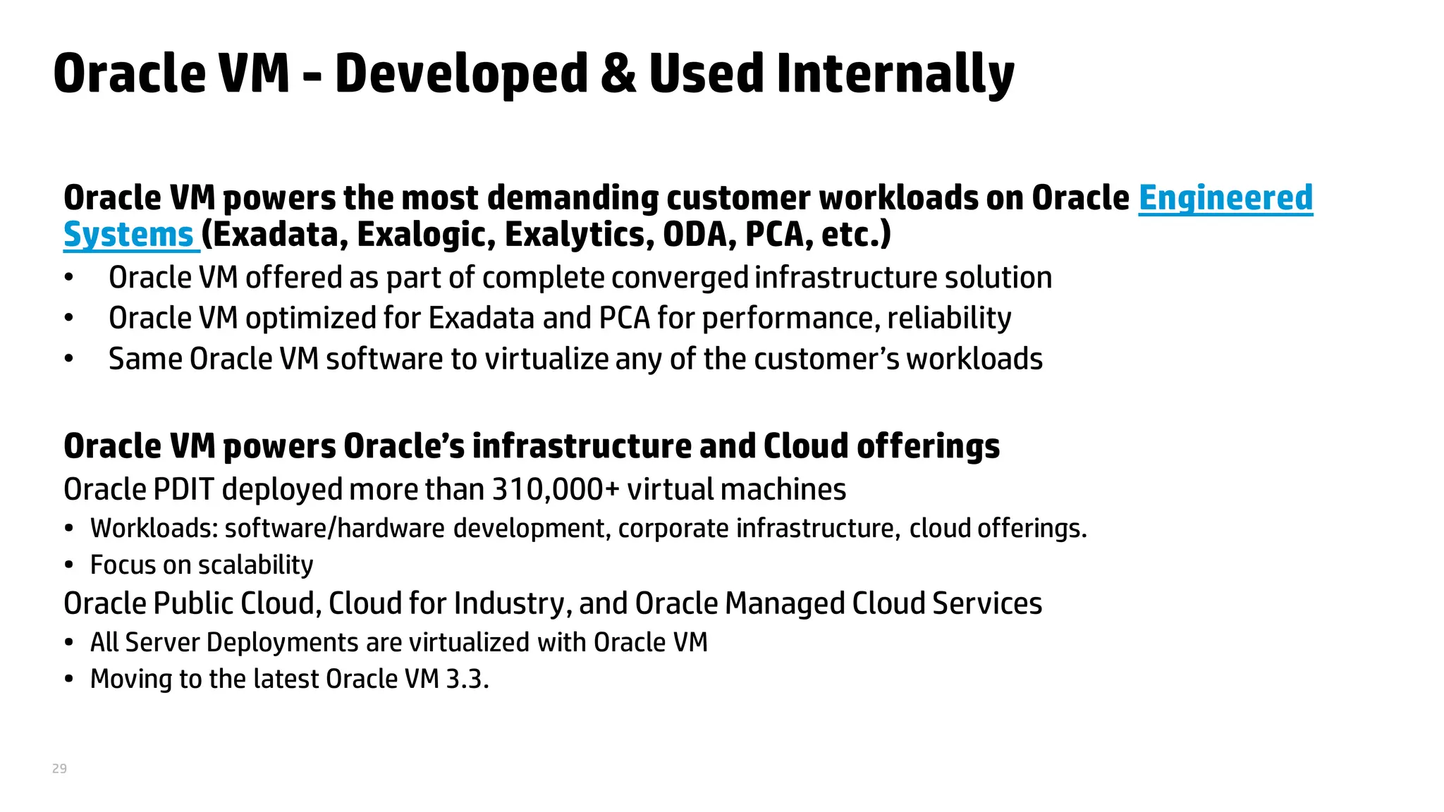 29
Oracle VM - Developed & Used Internally
Oracle VM powers the most demanding customer workloads on Oracle Engineered
Systems (Exadata, Exalogic, Exalytics, ODA, PCA, etc.)
• Oracle VM offered as part of complete convergedinfrastructure solution
• Oracle VM optimized for Exadata and PCA for performance, reliability
• Same Oracle VM software to virtualize any of the customer’s workloads
Oracle VM powers Oracle’s infrastructure and Cloud offerings
Oracle PDIT deployed more than 310,000+ virtual machines
• Workloads: software/hardware development, corporate infrastructure, cloud offerings.
• Focus on scalability
Oracle Public Cloud, Cloud for Industry, and Oracle Managed Cloud Services
• All Server Deployments are virtualized with Oracle VM
• Moving to the latest Oracle VM 3.3.
 