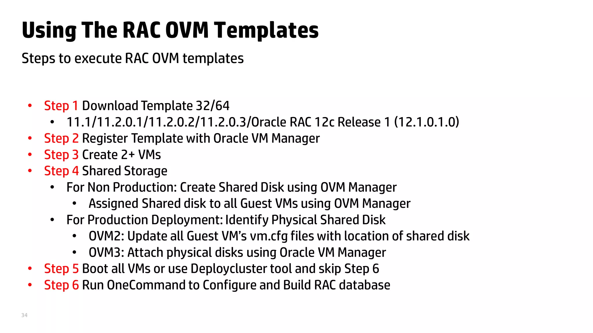 34
Using The RAC OVM Templates
Steps to execute RAC OVM templates
• Step 1 Download Template 32/64
• 11.1/11.2.0.1/11.2.0.2/11.2.0.3/Oracle RAC 12c Release 1 (12.1.0.1.0)
• Step 2 Register Template with Oracle VM Manager
• Step 3 Create 2+ VMs
• Step 4 Shared Storage
• For Non Production: Create Shared Disk using OVM Manager
• Assigned Shared disk to all Guest VMs using OVM Manager
• For Production Deployment: Identify Physical Shared Disk
• OVM2: Update all Guest VM’s vm.cfg files with location of shared disk
• OVM3: Attach physical disks using Oracle VM Manager
• Step 5 Boot all VMs or use Deploycluster tool and skip Step 6
• Step 6 Run OneCommand to Configure and Build RAC database
 