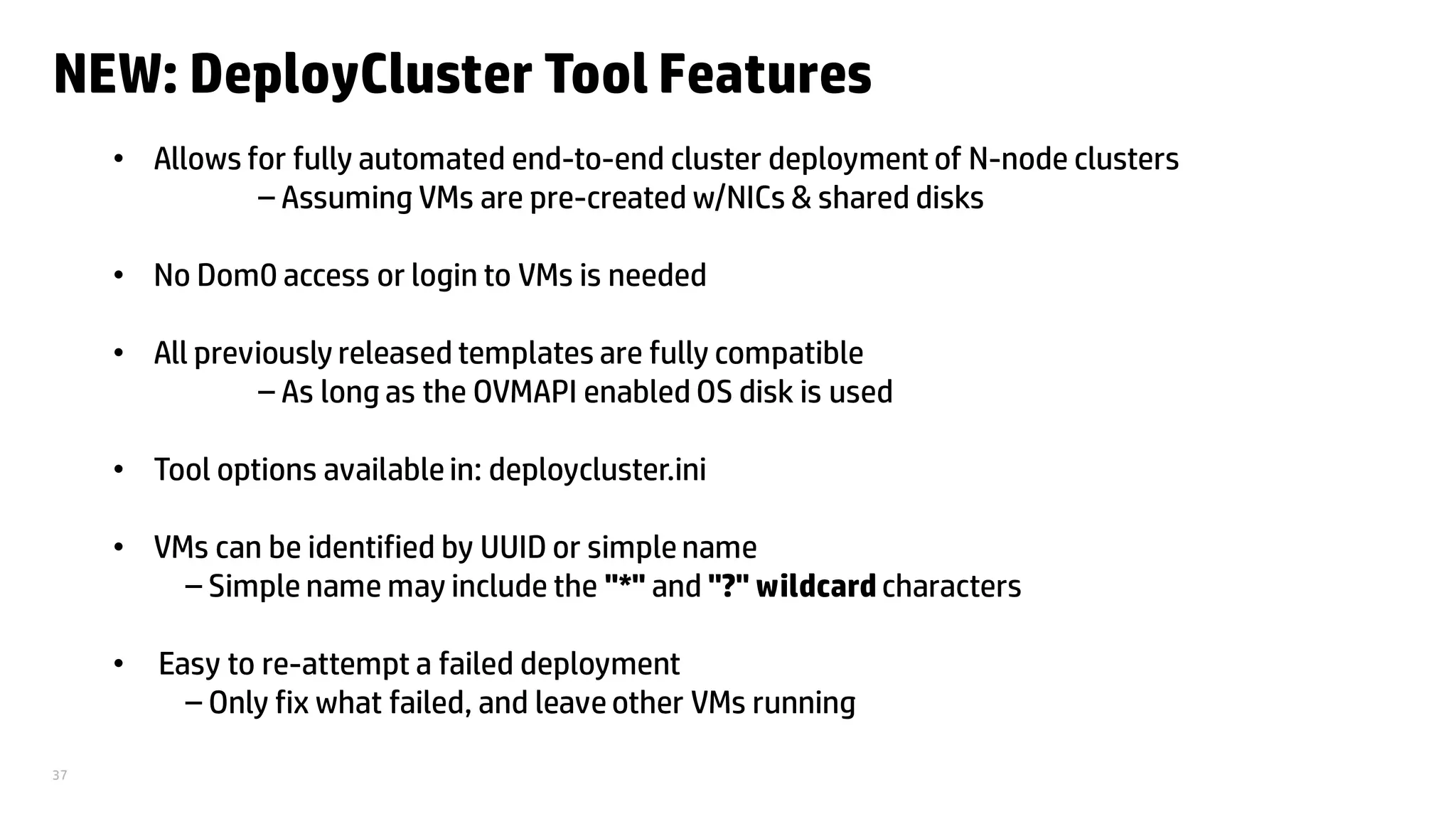 37
NEW: DeployCluster Tool Features
• Allows for fully automated end-to-end cluster deployment of N-node clusters
– Assuming VMs are pre-created w/NICs & shared disks
• No Dom0 access or login to VMs is needed
• All previously released templates are fully compatible
– As long as the OVMAPI enabled OS disk is used
• Tool options availablein: deploycluster.ini
• VMs can be identified by UUID or simplename
– Simple name may include the "*" and "?" wildcard characters
• Easy to re-attempt a failed deployment
– Only fix what failed, and leaveother VMs running
 