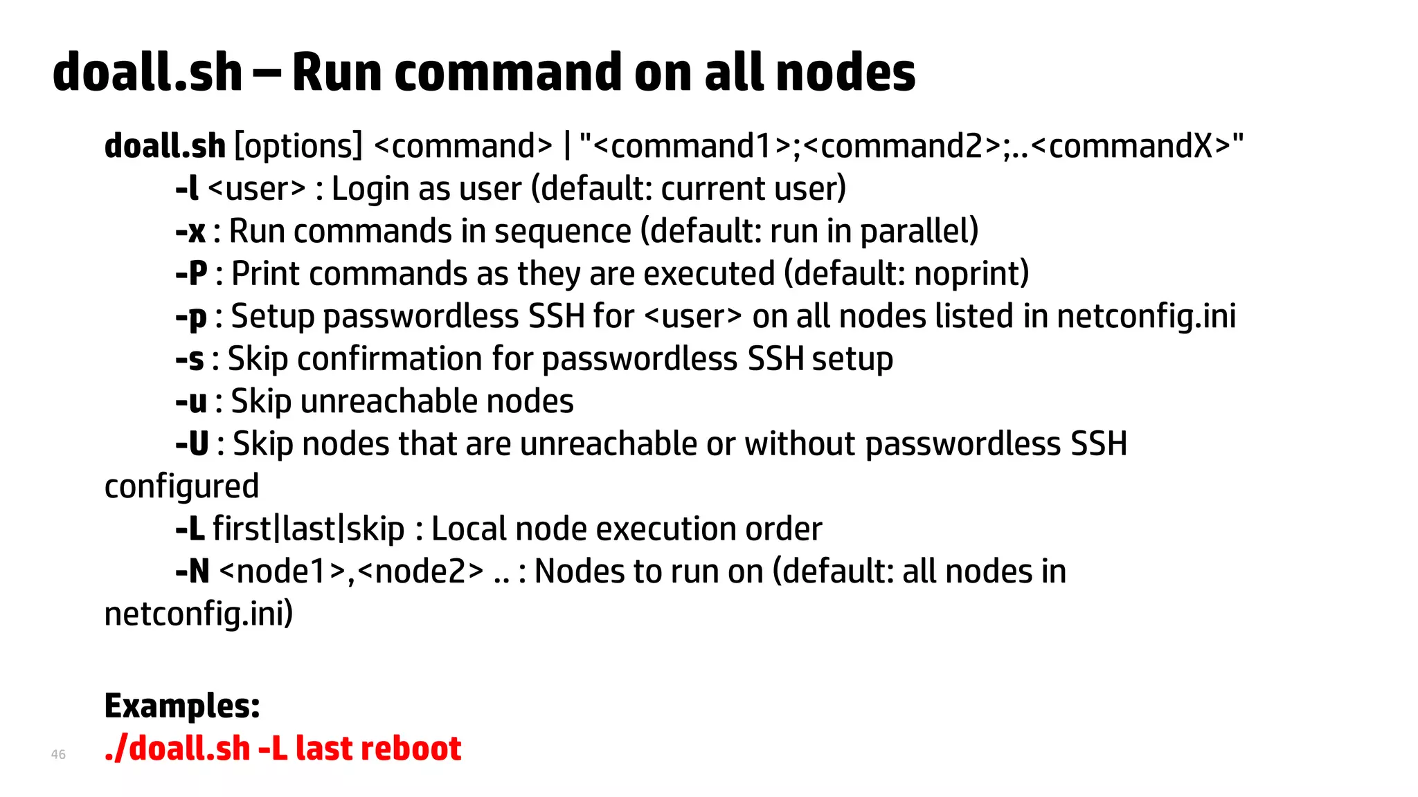 46
doall.sh – Run command on all nodes
doall.sh [options] <command> | "<command1>;<command2>;..<commandX>"
-l <user> : Login as user (default: current user)
-x : Run commands in sequence (default: run in parallel)
-P : Print commands as they are executed (default: noprint)
-p : Setup passwordless SSH for <user> on all nodes listed in netconfig.ini
-s : Skip confirmation for passwordless SSH setup
-u : Skip unreachable nodes
-U : Skip nodes that are unreachable or without passwordless SSH
configured
-L first|last|skip : Local node execution order
-N <node1>,<node2> .. : Nodes to run on (default: all nodes in
netconfig.ini)
Examples:
./doall.sh -L last reboot
 