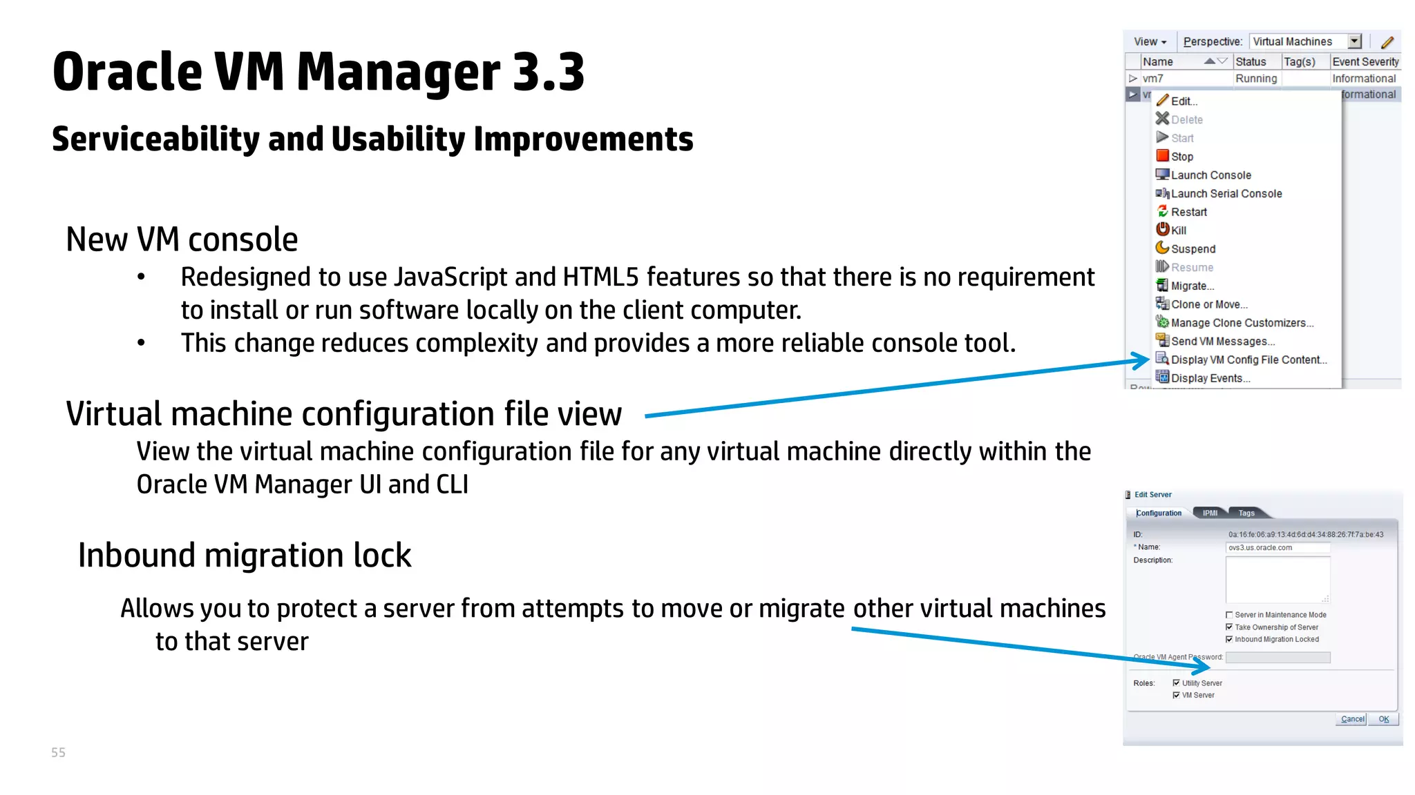 55
Oracle VM Manager 3.3
Serviceability and Usability Improvements
New VM console
• Redesigned to use JavaScript and HTML5 features so that there is no requirement
to install or run software locally on the client computer.
• This change reduces complexity and provides a more reliable console tool.
Virtual machine configuration file view
View the virtual machine configuration file for any virtual machine directly within the
Oracle VM Manager UI and CLI
Inbound migration lock
Allows you to protect a server from attempts to move or migrate other virtual machines
to that server
 