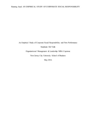 Running head: AN EMPIRICAL STUDY OF CORPORATE SOCIAL RESPONSIBILITY
An Empirical Study of Corporate Social Responsibility and Firm Performance
Stephanie Del Valle
Organizational Management & Leadership MBA Capstone
New Jersey City University School of Business
May 2016
 