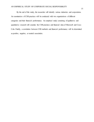 AN EMPIRICAL STUDY OF CORPORATE SOCIAL RESPONSIBILITY
15
By the end of this study, the researcher will identify various industries and corporations.
An examination of CSR practices will be conducted with two organizations of different
categories and their financial performance. An empirical study consisting of qualitative and
quantitative research will examine the CSR practices and financial data of Microsoft and Coca-
Cola. Finally, a correlation between CSR methods and financial performance will be determined
as positive, negative, or neutral association.
 
