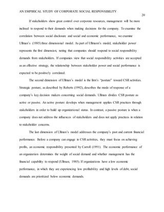 AN EMPIRICAL STUDY OF CORPORATE SOCIAL RESPONSIBILITY
20
If stakeholders show great control over corporate resources, management will be more
inclined to respond to their demands when making decisions for the company. To examine the
correlation between social disclosure and social and economic performance, we examine
Ullman’s (1985) three dimensional model. As part of Ullmann’s model, stakeholder power
represents the first dimension, noting that companies should respond to social responsibility
demands from stakeholders. If companies view that social responsibility activities are accepted
as an effective strategy, the relationship between stakeholder power and social performance is
expected to be positively correlated.
The second dimension of Ullman’s model is the firm’s “posture” toward CSR activities.
Strategic posture, as described by Roberts (1992), describes the mode of response of a
company’s key decision makers concerning social demands. Ullman divides CSR posture as
active or passive. An active posture develops when management applies CSR practices through
stakeholders in order to build up organizational status. In contrast, a passive posture is when a
company does not address the influences of stakeholders and does not apply practices in relation
to stakeholder concerns.
The last dimension of Ullman’s model addresses the company’s past and current financial
performance. Before a company can engage in CSR activities, they must focus on achieving
profits, an economic responsibility presented by Carroll (1991). The economic performance of
an organization determines the weight of social demand and whether management has the
financial capability to respond (Ullman, 1985). If organizations have a low economic
performance, in which they are experiencing low profitability and high levels of debt, social
demands are prioritized below economic demands.
 