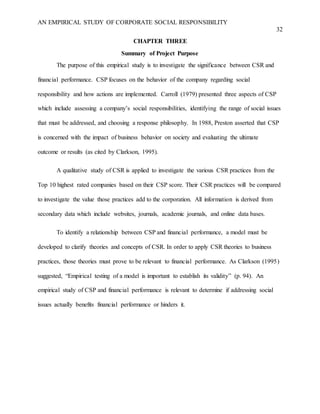 AN EMPIRICAL STUDY OF CORPORATE SOCIAL RESPONSIBILITY
32
CHAPTER THREE
Summary of Project Purpose
The purpose of this empirical study is to investigate the significance between CSR and
financial performance. CSP focuses on the behavior of the company regarding social
responsibility and how actions are implemented. Carroll (1979) presented three aspects of CSP
which include assessing a company’s social responsibilities, identifying the range of social issues
that must be addressed, and choosing a response philosophy. In 1988, Preston asserted that CSP
is concerned with the impact of business behavior on society and evaluating the ultimate
outcome or results (as cited by Clarkson, 1995).
A qualitative study of CSR is applied to investigate the various CSR practices from the
Top 10 highest rated companies based on their CSP score. Their CSR practices will be compared
to investigate the value those practices add to the corporation. All information is derived from
secondary data which include websites, journals, academic journals, and online data bases.
To identify a relationship between CSP and financial performance, a model must be
developed to clarify theories and concepts of CSR. In order to apply CSR theories to business
practices, those theories must prove to be relevant to financial performance. As Clarkson (1995)
suggested, “Empirical testing of a model is important to establish its validity” (p. 94). An
empirical study of CSP and financial performance is relevant to determine if addressing social
issues actually benefits financial performance or hinders it.
 