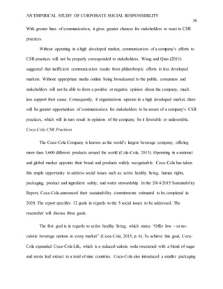 AN EMPIRICAL STUDY OF CORPORATE SOCIAL RESPONSIBILITY
36
With greater lines of communication, it gives greater chances for stakeholders to react to CSR
practices.
Without operating in a high developed market, communication of a company’s efforts to
CSR practices will not be properly corresponded to stakeholders. Wang and Qian (2011)
suggested that inefficient communication results from philanthropic efforts in less developed
markets. Without appropriate media outlets being broadcasted to the public, consumers and
stakeholders will not be able to form a positive or negative opinion about the company, much
less support their cause. Consequently, if organizations operate in a high developed market, there
will be greater opportunities of communication for stakeholders to be aware of a company’s CSR
practices, which will in turn result in opinions of the company, be it favorable or unfavorable.
Coca-Cola CSR Practices
The Coca-Cola Company is known as the world’s largest beverage company, offering
more than 3,600 different products around the world (Cola-Cola, 2015). Operating in a national
and global market appoints their brand and products widely recognizable. Coca-Cola has taken
this ample opportunity to address social issues such as: active healthy living, human rights,
packaging, product and ingredient safety, and water stewardship. In the 2014/2015 Sustainability
Report, Coca-Cola announced their sustainability commitments estimated to be completed in
2020. The report specifies 12 goals in regards to the 5 social issues to be addressed. The
researcher will discuss three goals.
The first goal is in regards to active healthy living, which states: “Offer low – or no-
calorie beverage options in every market” (Coca-Cola, 2015, p. 6). To achieve this goal, Coca-
Cola expanded Coca-Cola Life, which is a reduced-calorie soda sweetened with a blend of sugar
and stevia leaf extract to a total of nine countries. Coca-Cola also introduced a smaller packaging
 
