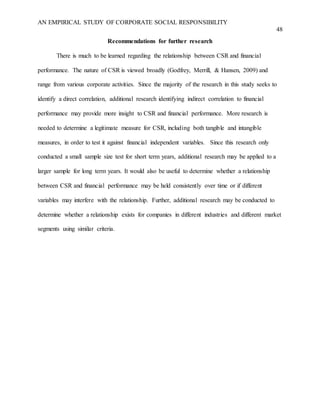 AN EMPIRICAL STUDY OF CORPORATE SOCIAL RESPONSIBILITY
48
Recommendations for further research
There is much to be learned regarding the relationship between CSR and financial
performance. The nature of CSR is viewed broadly (Godfrey, Merrill, & Hansen, 2009) and
range from various corporate activities. Since the majority of the research in this study seeks to
identify a direct correlation, additional research identifying indirect correlation to financial
performance may provide more insight to CSR and financial performance. More research is
needed to determine a legitimate measure for CSR, including both tangible and intangible
measures, in order to test it against financial independent variables. Since this research only
conducted a small sample size test for short term years, additional research may be applied to a
larger sample for long term years. It would also be useful to determine whether a relationship
between CSR and financial performance may be held consistently over time or if different
variables may interfere with the relationship. Further, additional research may be conducted to
determine whether a relationship exists for companies in different industries and different market
segments using similar criteria.
 