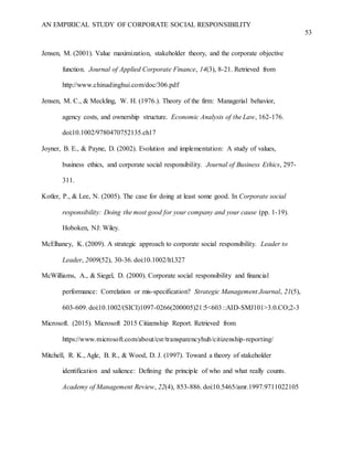 AN EMPIRICAL STUDY OF CORPORATE SOCIAL RESPONSIBILITY
53
Jensen, M. (2001). Value maximization, stakeholder theory, and the corporate objective
function. Journal of Applied Corporate Finance, 14(3), 8-21. Retrieved from
http://www.chinadinghui.com/doc/306.pdf
Jensen, M. C., & Meckling, W. H. (1976.). Theory of the firm: Managerial behavior,
agency costs, and ownership structure. Economic Analysis of the Law, 162-176.
doi:10.1002/9780470752135.ch17
Joyner, B. E., & Payne, D. (2002). Evolution and implementation: A study of values,
business ethics, and corporate social responsibility. Journal of Business Ethics, 297-
311.
Kotler, P., & Lee, N. (2005). The case for doing at least some good. In Corporate social
responsibility: Doing the most good for your company and your cause (pp. 1-19).
Hoboken, NJ: Wiley.
McElhaney, K. (2009). A strategic approach to corporate social responsibility. Leader to
Leader, 2009(52), 30-36. doi:10.1002/ltl.327
McWilliams, A., & Siegel, D. (2000). Corporate social responsibility and financial
performance: Correlation or mis-specification? Strategic Management Journal, 21(5),
603-609. doi:10.1002/(SICI)1097-0266(200005)21:5<603::AID-SMJ101>3.0.CO;2-3
Microsoft. (2015). Microsoft 2015 Citizenship Report. Retrieved from
https://www.microsoft.com/about/csr/transparencyhub/citizenship-reporting/
Mitchell, R. K., Agle, B. R., & Wood, D. J. (1997). Toward a theory of stakeholder
identification and salience: Defining the principle of who and what really counts.
Academy of Management Review, 22(4), 853-886. doi:10.5465/amr.1997.9711022105
 