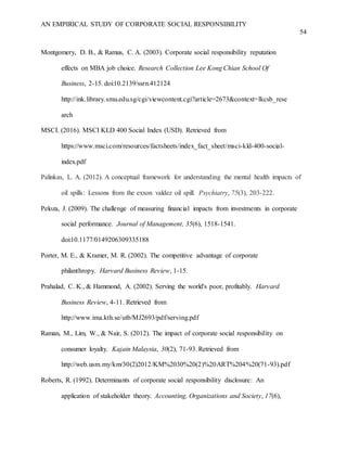 AN EMPIRICAL STUDY OF CORPORATE SOCIAL RESPONSIBILITY
54
Montgomery, D. B., & Ramus, C. A. (2003). Corporate social responsibility reputation
effects on MBA job choice. Research Collection Lee Kong Chian School Of
Business, 2-15. doi:10.2139/ssrn.412124
http://ink.library.smu.edu.sg/cgi/viewcontent.cgi?article=2673&context=lkcsb_rese
arch
MSCI. (2016). MSCI KLD 400 Social Index (USD). Retrieved from
https://www.msci.com/resources/factsheets/index_fact_sheet/msci-kld-400-social-
index.pdf
Palinkas, L. A. (2012). A conceptual framework for understanding the mental health impacts of
oil spills: Lessons from the exxon valdez oil spill. Psychiatry, 75(3), 203-222.
Peloza, J. (2009). The challenge of measuring financial impacts from investments in corporate
social performance. Journal of Management, 35(6), 1518-1541.
doi:10.1177/0149206309335188
Porter, M. E., & Kramer, M. R. (2002). The competitive advantage of corporate
philanthropy. Harvard Business Review, 1-15.
Prahalad, C. K., & Hammond, A. (2002). Serving the world's poor, profitably. Harvard
Business Review, 4-11. Retrieved from
http://www.ima.kth.se/utb/MJ2693/pdf/serving.pdf
Raman, M., Lim, W., & Nair, S. (2012). The impact of corporate social responsibility on
consumer loyalty. Kajain Malaysia, 30(2), 71-93. Retrieved from
http://web.usm.my/km/30(2)2012/KM%2030%20(2)%20ART%204%20(71-93).pdf
Roberts, R. (1992). Determinants of corporate social responsibility disclosure: An
application of stakeholder theory. Accounting, Organizations and Society, 17(6),
 