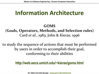 Master on Software Engineering :: Human-Computer Interaction
Dr. Sabin-Corneliu Buraga – www.purl.org/net/busaco
Information Architecture
GOMS
(Goals, Operators, Methods, and Selection rules)
Card et al., 1983; John & Kieras, 1996
to study the sequence of actions that must be performed
by users in order to accomplish their goal,
conforming to their abilities
http://web.eecs.umich.edu/~kieras/goms.html
 