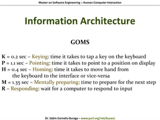 Master on Software Engineering :: Human-Computer Interaction
Dr. Sabin-Corneliu Buraga – www.purl.org/net/busaco
Information Architecture
GOMS
K = 0.2 sec – Keying: time it takes to tap a key on the keyboard
P = 1.1 sec – Pointing: time it takes to point to a position on display
H = 0.4 sec – Homing: time it takes to move hand from
the keyboard to the interface or vice-versa
M = 1.35 sec – Mentally preparing: time to prepare for the next step
R – Responding: wait for a computer to respond to input
 