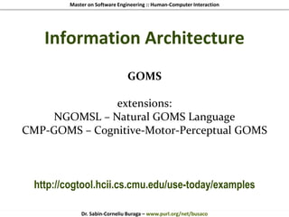 Master on Software Engineering :: Human-Computer Interaction
Dr. Sabin-Corneliu Buraga – www.purl.org/net/busaco
Information Architecture
GOMS
extensions:
NGOMSL – Natural GOMS Language
CMP-GOMS – Cognitive-Motor-Perceptual GOMS
http://cogtool.hcii.cs.cmu.edu/use-today/examples
 