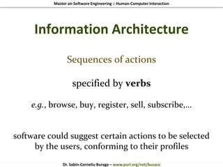 Master on Software Engineering :: Human-Computer Interaction
Dr. Sabin-Corneliu Buraga – www.purl.org/net/busaco
Information Architecture
Sequences of actions
specified by verbs
e.g., browse, buy, register, sell, subscribe,…
software could suggest certain actions to be selected
by the users, conforming to their profiles
 