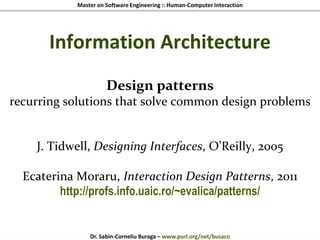 Master on Software Engineering :: Human-Computer Interaction
Dr. Sabin-Corneliu Buraga – www.purl.org/net/busaco
Information Architecture
Design patterns
recurring solutions that solve common design problems
J. Tidwell, Designing Interfaces, O’Reilly, 2005
Ecaterina Moraru, Interaction Design Patterns, 2011
http://profs.info.uaic.ro/~evalica/patterns/
 