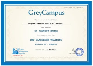 Certificate Id: 1286089522
This is to certify that
Angham Bassam Idris Al Badawi
has earned
35 CONTACT HOURS
by completing the
PMP CLASSROOM TRAINING
ACTIVITY ID : GCPMPCLT
24 Aug 2016
Copyright 2015 Project Management Institute, Inc.PMI,PMP and the PMI REP logo are trademarks of the Project Management Institute.
 