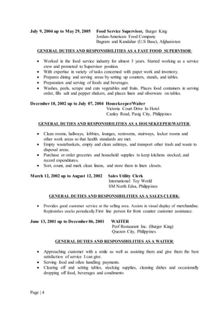 Page | 4
July 9, 2004 up to May 29, 2005 Food Service Supervisor, Burger King
Jordan-American Food Company
Bagram and Kandahar (U.S Base), Afghanistan
GENERAL DUTIES AND RESPONSIBILITIES AS A FAST FOOD SUPERVISOR:
 Worked in the food service industry for almost 3 years. Started working as a service
crew and promoted to Supervisor position.
 With expertise in variety of tasks concerned with paper work and inventory.
 Prepares dining and serving areas by setting up counters, stands, and tables.
 Preparation and serving of foods and beverages.
 Washes, peels, scrape and cuts vegetables and fruits. Places food containers in serving
order, fills salt and pepper shakers, and places linen and silverware on tables.
December 18, 2002 up to July 07, 2004 Housekeeper/Waiter
Victoria Court Drive In Hotel
Canley Road, Pasig City, Philippines
GENERAL DUTIES AND RESPONSIBILITIES AS A HOUSEKEEPER/WAITER:
 Clean rooms, hallways, lobbies, lounges, restrooms, stairways, locker rooms and
other work areas so that health standards are met.
 Empty wastebaskets, empty and clean ashtrays, and transport other trash and waste to
disposal areas.
 Purchase or order groceries and household supplies to keep kitchens stocked, and
record expenditures.
 Sort, count, and mark clean linens, and store them in linen closets.
March 12, 2002 up to August 12, 2002 Sales Utility Clerk
International Toy World
SM North Edsa, Philippines
GENERAL DUTIES AND RESPONSIBILITIES AS A SALES CLERK:
 Provides good customer service at the selling area. Assists in visual display of merchandise.
Replenishes stocks periodically.First line person for front counter customer assistance.
June 13, 2001 up to December 06, 2001 WAITER
Perf Restaurant Inc. (Burger King)
Quezon City, Philippines
GENERAL DUTIES AND RESPONSIBILITIES AS A WAITER:
 Approaching customer with a smile as well as assisting them and give them the best
satisfaction of service I can give.
 Serving food and often handling payments.
 Clearing off and setting tables, stocking supplies, cleaning dishes and occasionally
dropping off food, beverages and condiments
 
