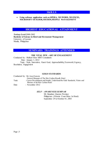 Page | 5
SKILLS
 Using software application such as;OPERA, MS WORD, MS EXCEL,
MICROSOFT OUTLOOK,MICROS,PEOPLE MANAGEMENT
HIGHEST EDUCATIONAL ATTAINMENT
Tertiary Level:2000-2002
Bachelor of Science in Hotel and Restaurant Management
University of Lyceum
Manila, Philippines
SEMINARS/ TRAININGS ATTENDED
THE VITAL FEW - ART OF ENGAGEMENT
Conducted by : Melkart from MRT Consultants
Date : January 1, 2012
Topic : Style, Innovation, Guest Goal, Approachability,Teamwork,Urgency,
Resolution, Engagement
GOLD STANDARDS
Conducted by: Mr. Jean-Francois
General Manager of The Ritz Carlton Riyadh Hotel
Topic : Career Development and Insight, Understand the Gold Standards, Vision and
Mission of the Ritz Carlton Hotel
Date : November 2012
SELF – AWARENESS SEMINAR
Mt. Banahaw Quezon Province
Philippines (Victoria Court Drive In Hotel)
September 29 to October 01, 2003
 