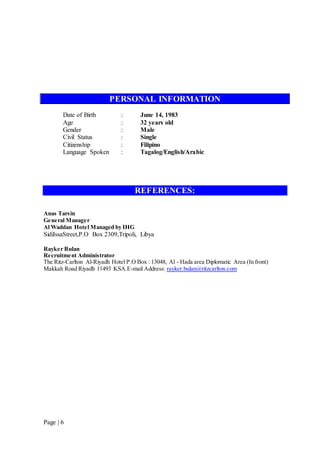 Page | 6
PERSONAL INFORMATION
Date of Birth : June 14, 1983
Age : 32 years old
Gender : Male
Civil Status : Single
Citizenship : Filipino
Language Spoken : Tagalog/English/Arabic
REFERENCES:
Anas Tarsin
General Manager
Al Waddan Hotel Managed by IHG
SidiIssaStreet,P.O Box 2309,Tripoli, Libya
Rayker Bulan
Recruitment Administrator
The Ritz-Carlton Al-Riyadh Hotel P.O Box : 13048, Al - Hada area Diplomatic Area (In front)
Makkah Road Riyadh 11493 KSA.E-mail Address: rayker.bulan@ritzcarlton.com
 