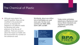 The Chemical of Plastic
 Although every plastic has
specific qualities, these can be
modified in the production
process as required and
adapted to suit different needs
by blending with other
polymers or by the use of
additives. There are concerns
about the impact on health and
the environment of a number of
the substances used.
Worldwide, about one million
tons of phthalates are used
every year, the five most
common are DIDP, DINP,
DEHP, DBP und BBP.
Today certain phthalates
(plasticizers), Bisphenol A and
various flame retardants are
regarded as particularly
problematic.
 